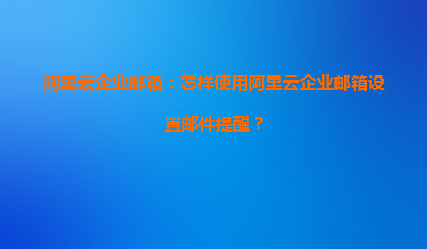 阿里云企业邮箱：怎样使用阿里云企业邮箱设置邮件提醒？