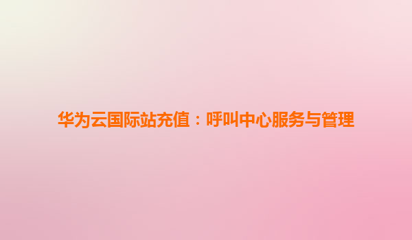 华为云国际站充值：呼叫中心服务与管理