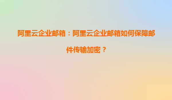 阿里云企业邮箱：阿里云企业邮箱如何保障邮件传输加密？