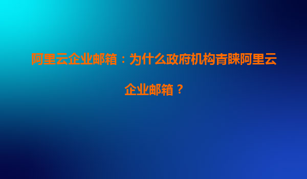 阿里云企业邮箱：为什么政府机构青睐阿里云企业邮箱？