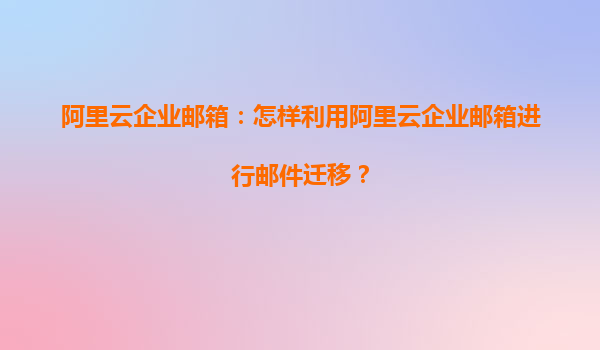 阿里云企业邮箱：怎样利用阿里云企业邮箱进行邮件迁移？
