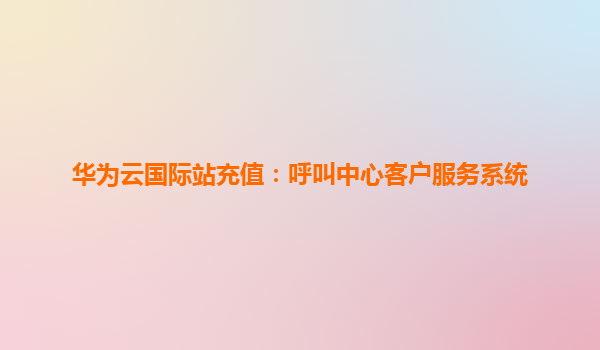 华为云国际站充值：呼叫中心客户服务系统