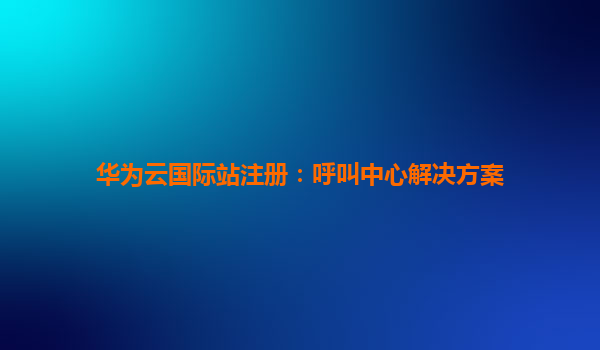 华为云国际站注册：呼叫中心解决方案