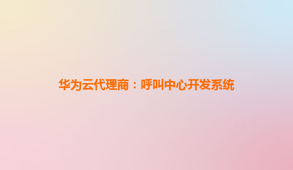 华为云代理商：呼叫中心开发系统