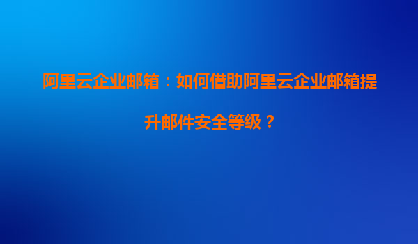 阿里云企业邮箱：如何借助阿里云企业邮箱提升邮件安全等级？