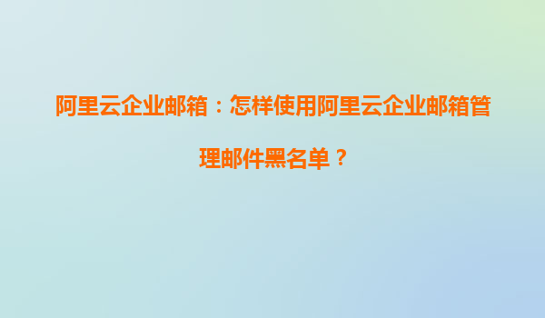 阿里云企业邮箱：怎样使用阿里云企业邮箱管理邮件黑名单？