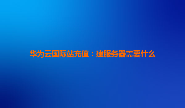 华为云国际站充值：建服务器需要什么