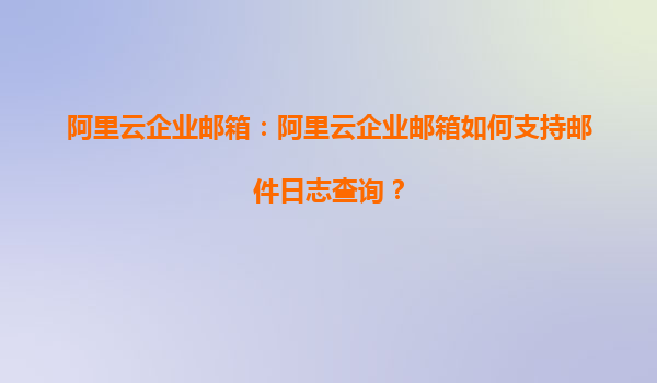 阿里云企业邮箱：阿里云企业邮箱如何支持邮件日志查询？