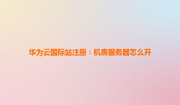 华为云国际站注册：机房服务器怎么开