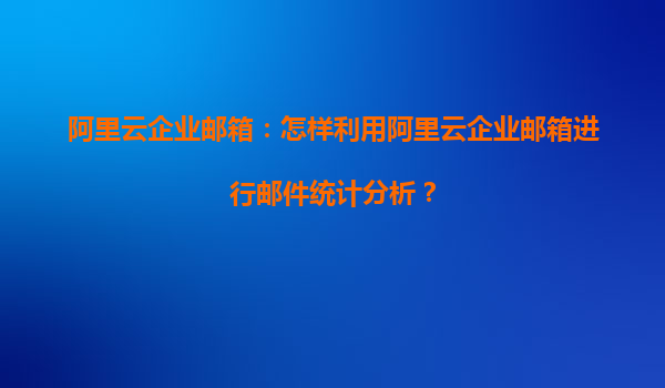 阿里云企业邮箱：怎样利用阿里云企业邮箱进行邮件统计分析？