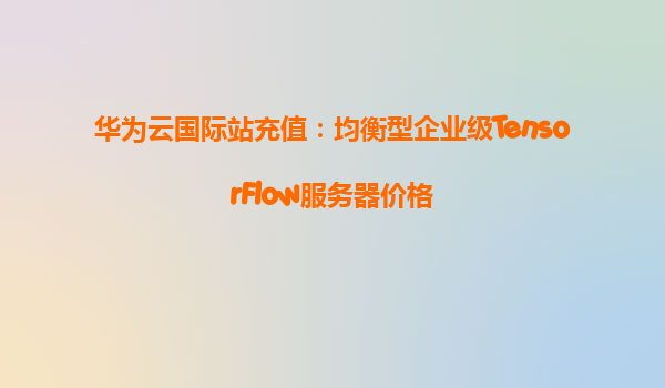 华为云国际站充值：均衡型企业级TensorFlow服务器价格