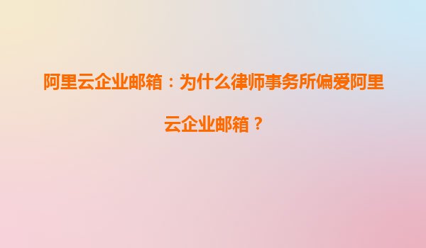 阿里云企业邮箱：为什么律师事务所偏爱阿里云企业邮箱？
