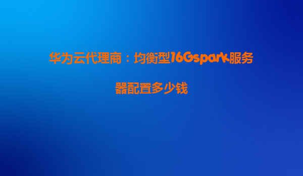 华为云代理商：均衡型16Gspark服务器配置多少钱