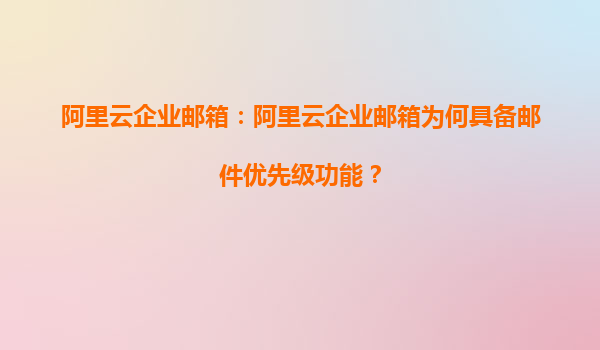 阿里云企业邮箱：阿里云企业邮箱为何具备邮件优先级功能？