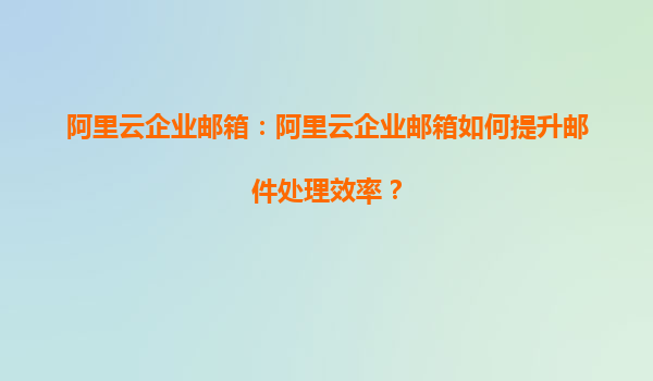 阿里云企业邮箱：阿里云企业邮箱如何提升邮件处理效率？