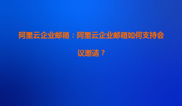 阿里云企业邮箱：阿里云企业邮箱如何支持会议邀请？