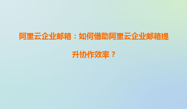 阿里云企业邮箱：如何借助阿里云企业邮箱提升协作效率？