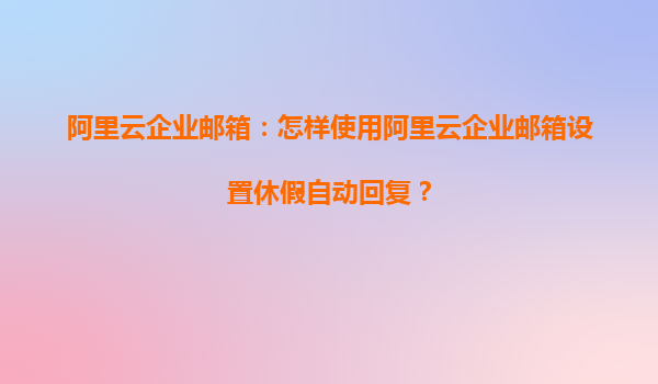 阿里云企业邮箱：怎样使用阿里云企业邮箱设置休假自动回复？