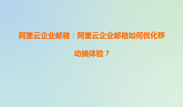 阿里云企业邮箱：阿里云企业邮箱如何优化移动端体验？