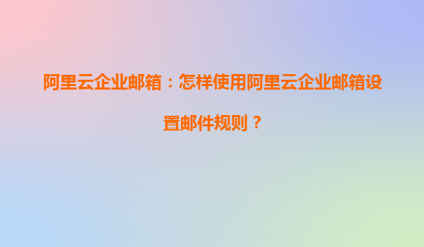 阿里云企业邮箱：怎样使用阿里云企业邮箱设置邮件规则？