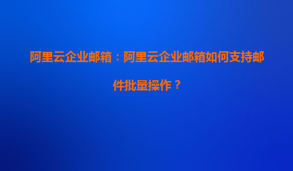 阿里云企业邮箱：阿里云企业邮箱如何支持邮件批量操作？
