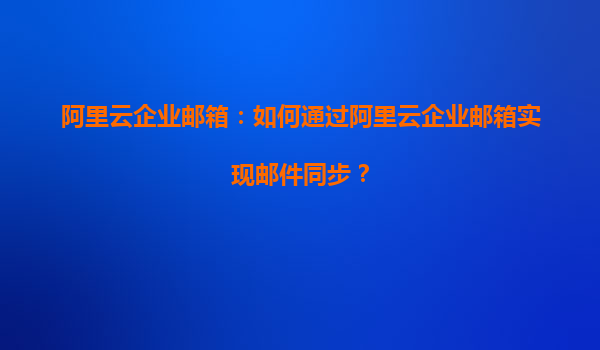 阿里云企业邮箱：如何通过阿里云企业邮箱实现邮件同步？