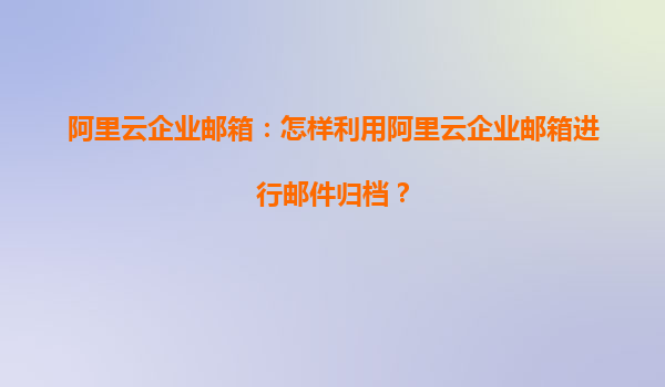 阿里云企业邮箱：怎样利用阿里云企业邮箱进行邮件归档？