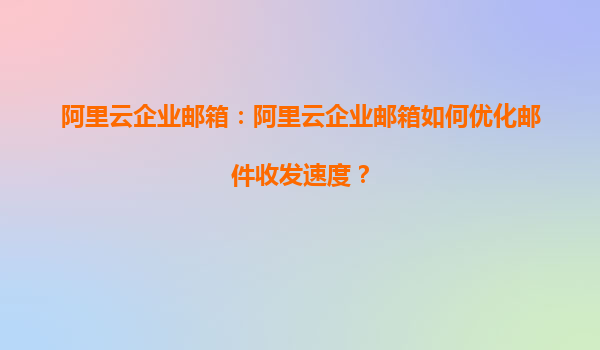 阿里云企业邮箱：阿里云企业邮箱如何优化邮件收发速度？