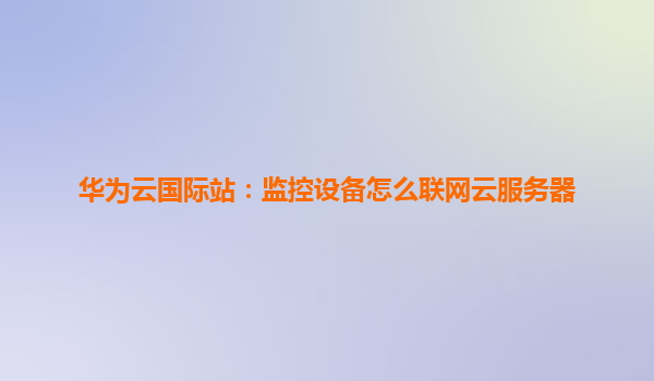 华为云国际站：监控设备怎么联网云服务器