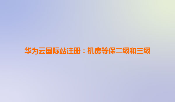 华为云国际站注册：机房等保二级和三级