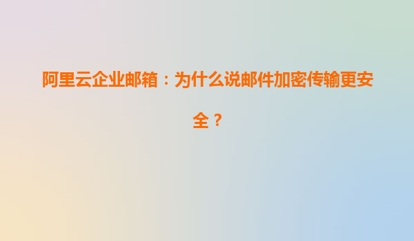 阿里云企业邮箱：为什么说邮件加密传输更安全？