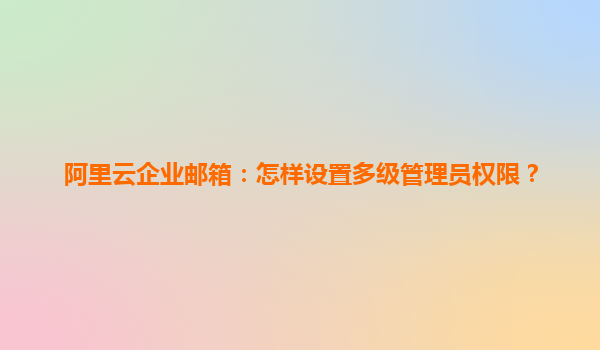 阿里云企业邮箱：怎样设置多级管理员权限？