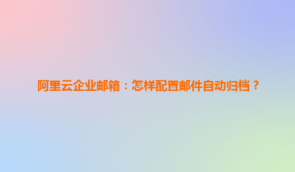 阿里云企业邮箱：怎样配置邮件自动归档？