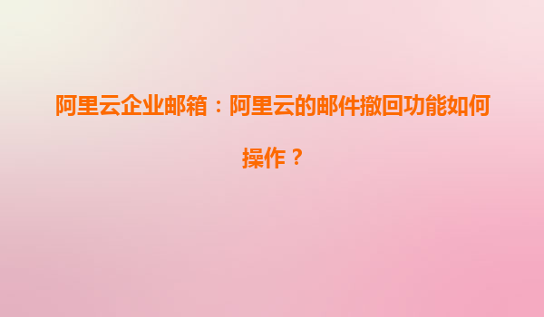 阿里云企业邮箱：阿里云的邮件撤回功能如何操作？
