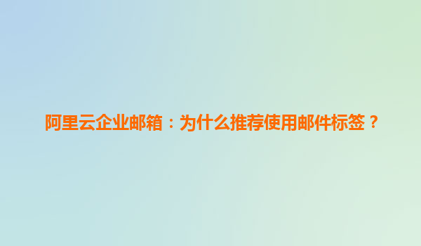 阿里云企业邮箱：为什么推荐使用邮件标签？
