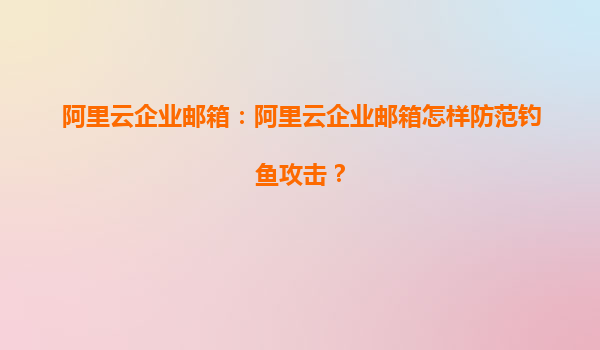 阿里云企业邮箱：阿里云企业邮箱怎样防范钓鱼攻击？