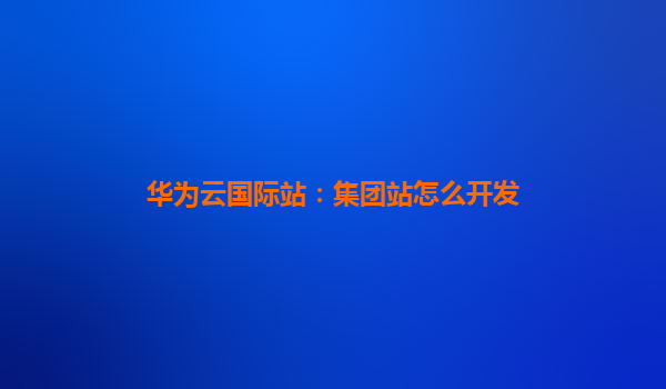 华为云国际站：集团站怎么开发