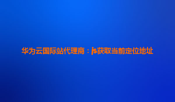 华为云国际站代理商：js获取当前定位地址