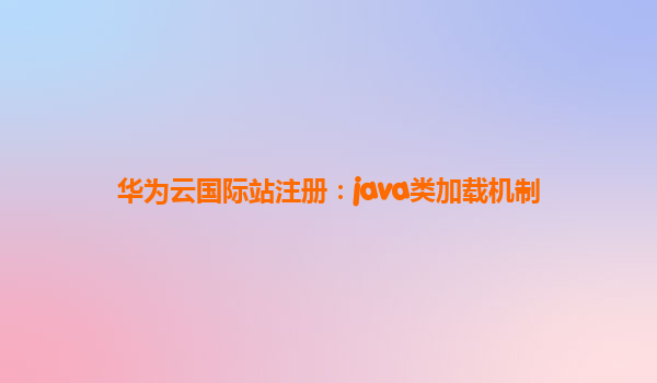华为云国际站注册：java类加载机制