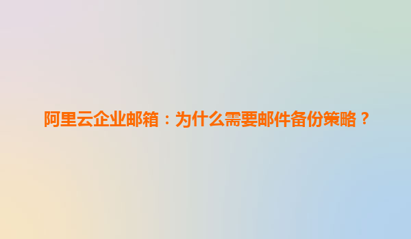 阿里云企业邮箱：为什么需要邮件备份策略？