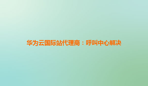 华为云国际站代理商：呼叫中心解决