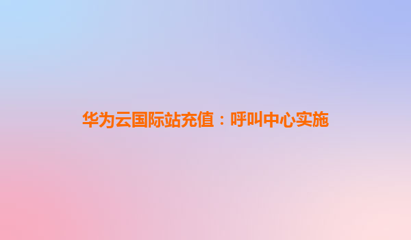 华为云国际站充值：呼叫中心实施