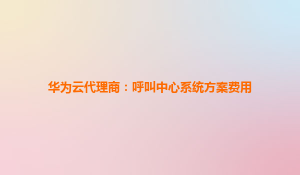 华为云代理商：呼叫中心系统方案费用