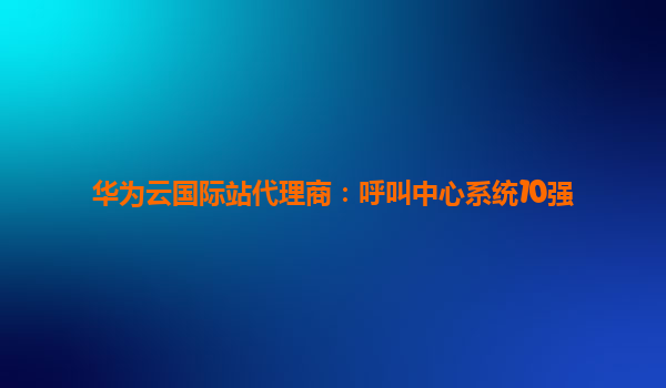 华为云国际站代理商：呼叫中心系统10强