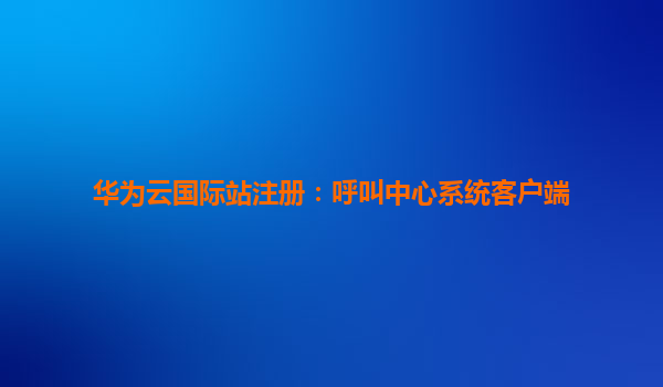 华为云国际站注册：呼叫中心系统客户端