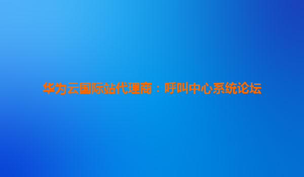 华为云国际站代理商：呼叫中心系统论坛