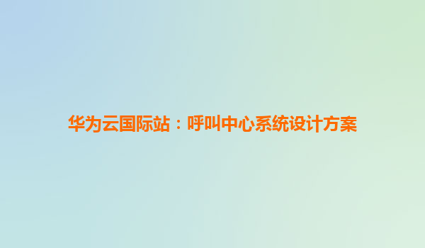 华为云国际站：呼叫中心系统设计方案