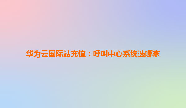 华为云国际站充值：呼叫中心系统选哪家