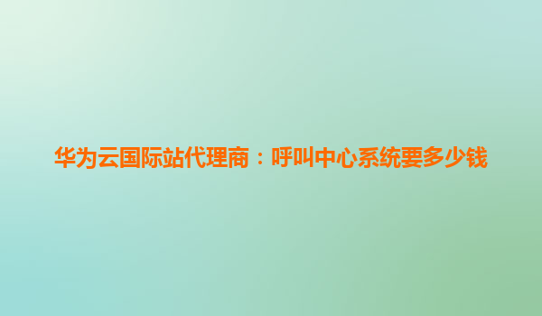 华为云国际站代理商：呼叫中心系统要多少钱