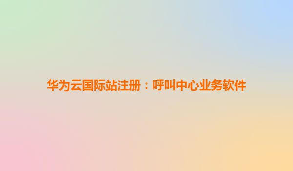 华为云国际站注册：呼叫中心业务软件